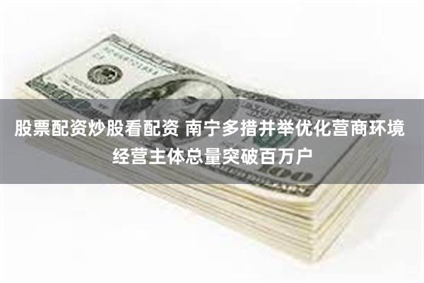 股票配资炒股看配资 南宁多措并举优化营商环境 经营主体总量突破百万户