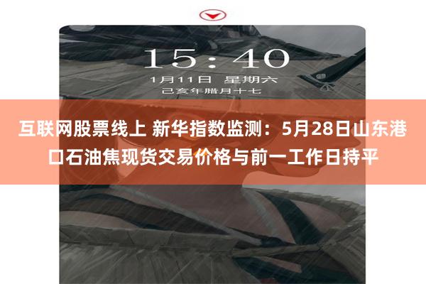互联网股票线上 新华指数监测：5月28日山东港口石油焦现货交易价格与前一工作日持平
