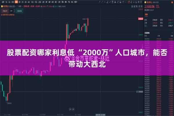 股票配资哪家利息低 “2000万”人口城市，能否带动大西北