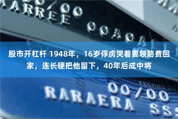 股市开杠杆 1948年，16岁俘虏哭着要领路费回家，连长硬把他留下，40年后成中将