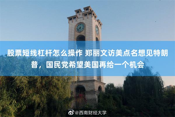 股票短线杠杆怎么操作 郑丽文访美点名想见特朗普，国民党希望美国再给一个机会