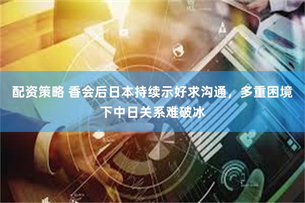 配资策略 香会后日本持续示好求沟通，多重困境下中日关系难破冰