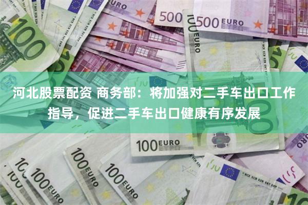 河北股票配资 商务部：将加强对二手车出口工作指导，促进二手车出口健康有序发展