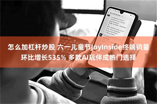 怎么加杠杆炒股 六一儿童节JoyInside终端销量环比增长535% 多款AI玩伴成热门选择