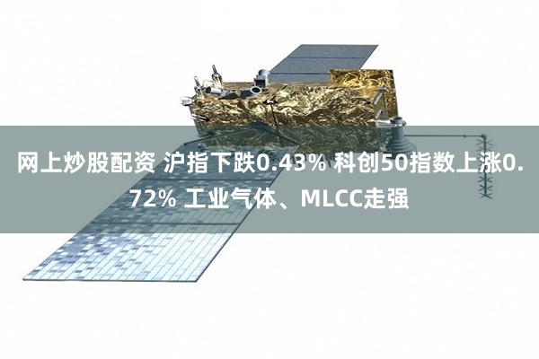 网上炒股配资 沪指下跌0.43% 科创50指数上涨0.72% 工业气体、MLCC走强