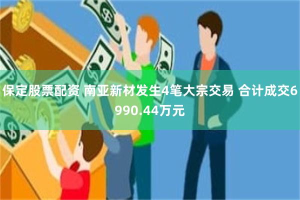 保定股票配资 南亚新材发生4笔大宗交易 合计成交6990.44万元