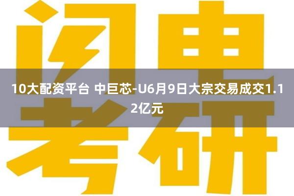 10大配资平台 中巨芯-U6月9日大宗交易成交1.12亿元