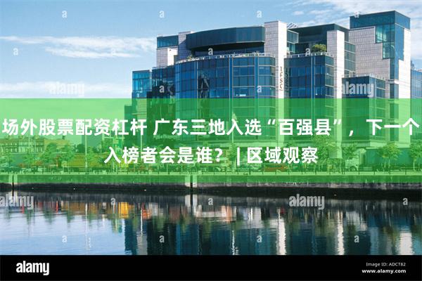 场外股票配资杠杆 广东三地入选“百强县”，下一个入榜者会是谁？ | 区域观察