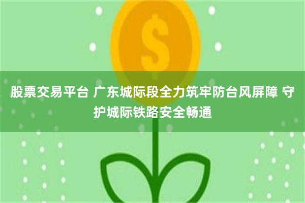 股票交易平台 广东城际段全力筑牢防台风屏障 守护城际铁路安全畅通
