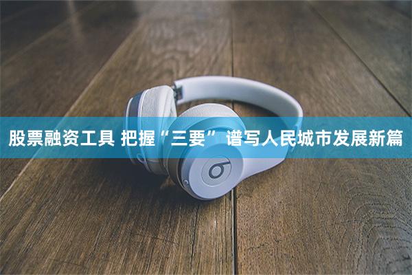 股票融资工具 把握“三要” 谱写人民城市发展新篇