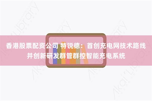 香港股票配资公司 特锐德：首创充电网技术路线并创新研发群管群控智能充电系统
