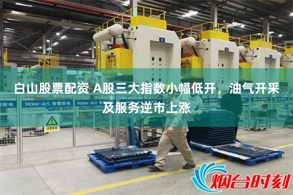 白山股票配资 A股三大指数小幅低开，油气开采及服务逆市上涨