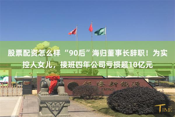 股票配资怎么样 “90后”海归董事长辞职！为实控人女儿，接班四年公司亏损超10亿元