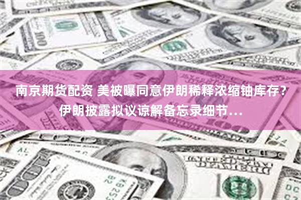 南京期货配资 美被曝同意伊朗稀释浓缩铀库存？伊朗披露拟议谅解备忘录细节…