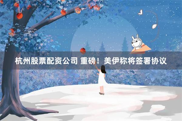 杭州股票配资公司 重磅！美伊称将签署协议