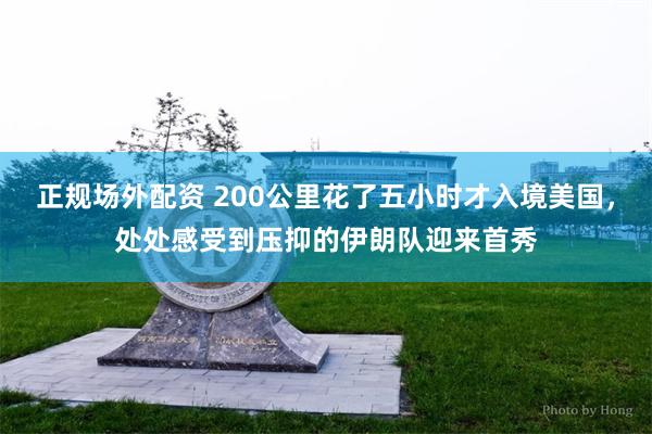 正规场外配资 200公里花了五小时才入境美国，处处感受到压抑的伊朗队迎来首秀