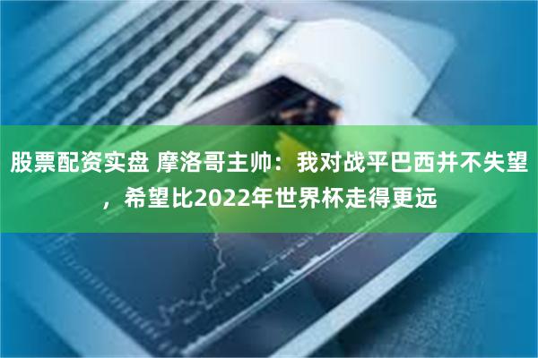 股票配资实盘 摩洛哥主帅：我对战平巴西并不失望，希望比2022年世界杯走得更远
