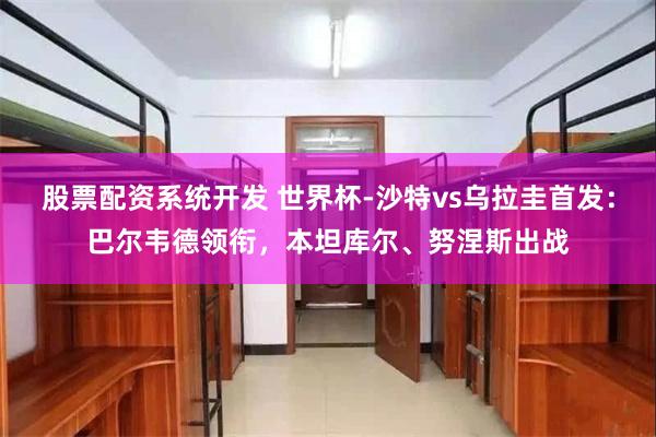 股票配资系统开发 世界杯-沙特vs乌拉圭首发：巴尔韦德领衔，本坦库尔、努涅斯出战