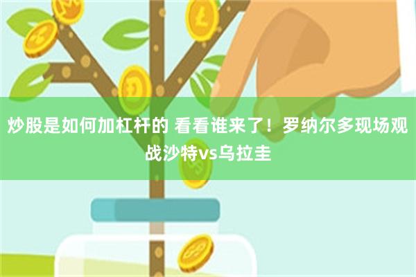 炒股是如何加杠杆的 看看谁来了！罗纳尔多现场观战沙特vs乌拉圭