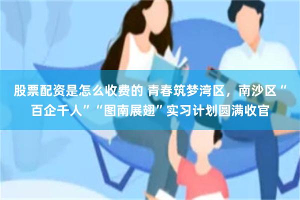 股票配资是怎么收费的 青春筑梦湾区，南沙区“百企千人”“图南展翅”实习计划圆满收官