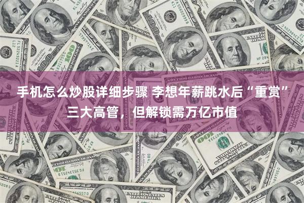 手机怎么炒股详细步骤 李想年薪跳水后“重赏”三大高管,但解锁需万亿市值
