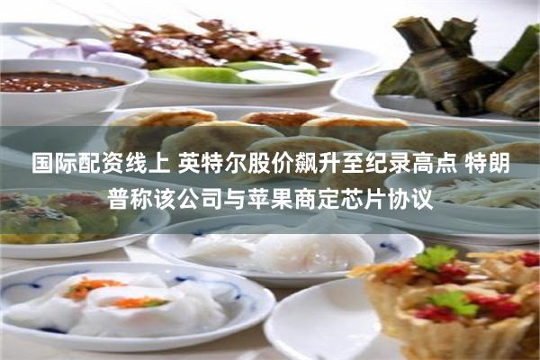 国际配资线上 英特尔股价飙升至纪录高点 特朗普称该公司与苹果商定芯片协议