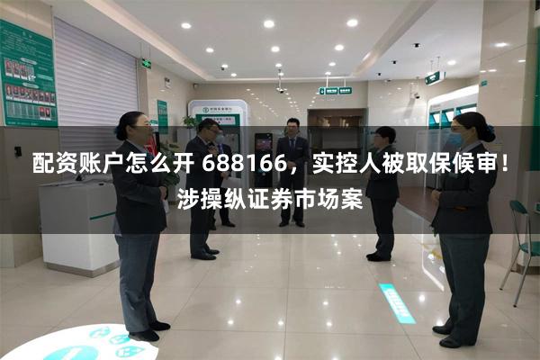 配资账户怎么开 688166，实控人被取保候审！涉操纵证券市场案