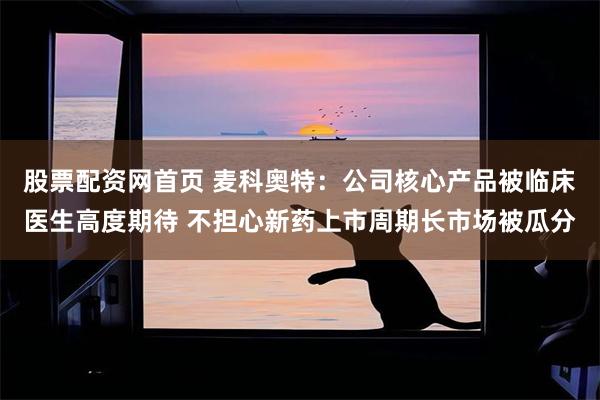 股票配资网首页 麦科奥特:公司核心产品被临床医生高度期待 不担心新药上市周期长市场被瓜分