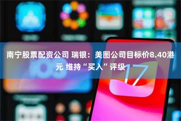 南宁股票配资公司 瑞银:美图公司目标价8.40港元 维持“买入”评级