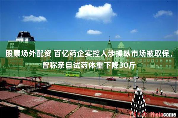 股票场外配资 百亿药企实控人涉操纵市场被取保,曾称亲自试药体重下降30斤