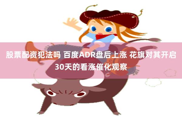 股票配资犯法吗 百度ADR盘后上涨 花旗对其开启30天的看涨催化观察