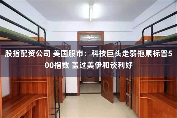 股指配资公司 美国股市:科技巨头走弱拖累标普500指数 盖过美伊和谈利好