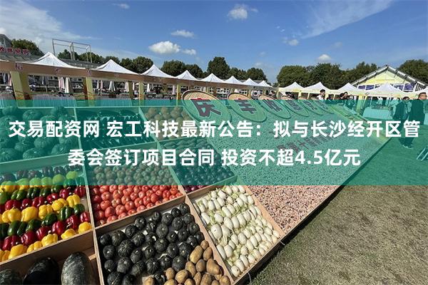交易配资网 宏工科技最新公告：拟与长沙经开区管委会签订项目合同 投资不超4.5亿元
