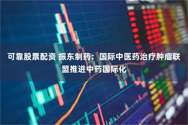 可靠股票配资 振东制药：国际中医药治疗肿瘤联盟推进中药国际化