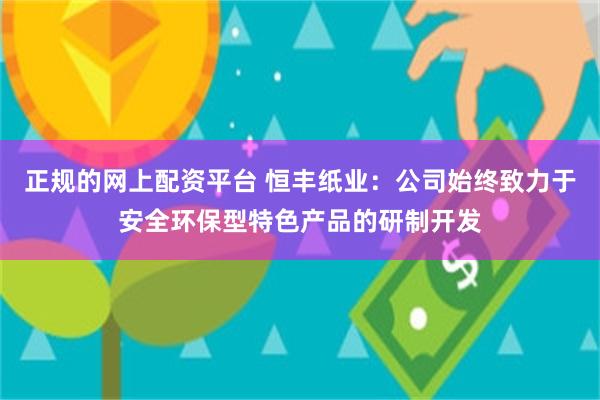 正规的网上配资平台 恒丰纸业：公司始终致力于安全环保型特色产品的研制开发