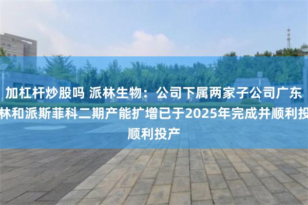 加杠杆炒股吗 派林生物：公司下属两家子公司广东双林和派斯菲科二期产能扩增已于2025年完成并顺利投产