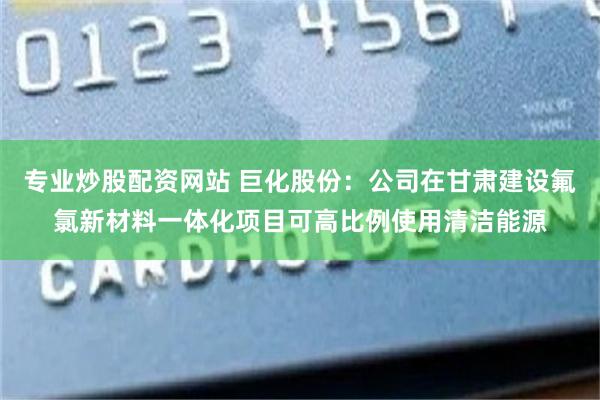 专业炒股配资网站 巨化股份：公司在甘肃建设氟氯新材料一体化项目可高比例使用清洁能源