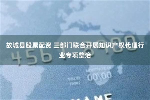 故城县股票配资 三部门联合开展知识产权代理行业专项整治