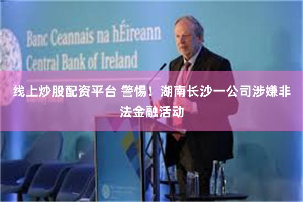 线上炒股配资平台 警惕！湖南长沙一公司涉嫌非法金融活动