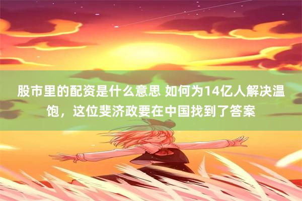股市里的配资是什么意思 如何为14亿人解决温饱，这位斐济政要在中国找到了答案