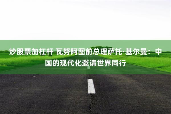 炒股票加杠杆 瓦努阿图前总理萨托·基尔曼：中国的现代化邀请世界同行
