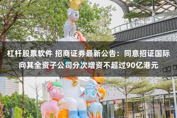 杠杆股票软件 招商证券最新公告：同意招证国际向其全资子公司分次增资不超过90亿港元