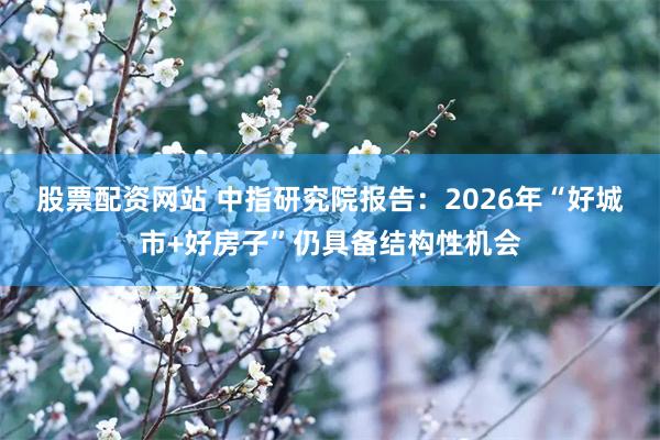 股票配资网站 中指研究院报告：2026年“好城市+好房子”仍具备结构性机会