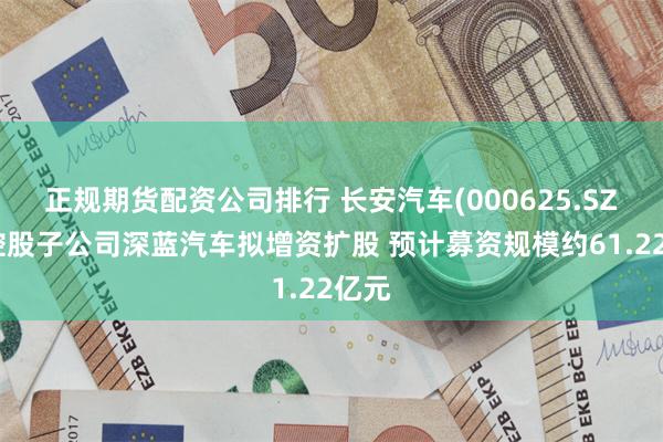 正规期货配资公司排行 长安汽车(000625.SZ)：控股子公司深蓝汽车拟增资扩股 预计募资规模约61.22亿元