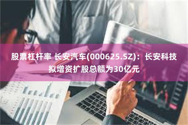 股票杠杆率 长安汽车(000625.SZ)：长安科技拟增资扩股总额为30亿元