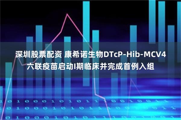 深圳股票配资 康希诺生物DTcP-Hib-MCV4六联疫苗启动I期临床并完成首例入组