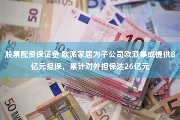 股票配资保证金 欧派家居为子公司欧派集成提供8亿元担保，累计对外担保达26亿元