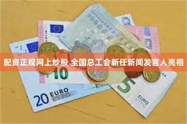 配资正规网上炒股 全国总工会新任新闻发言人亮相