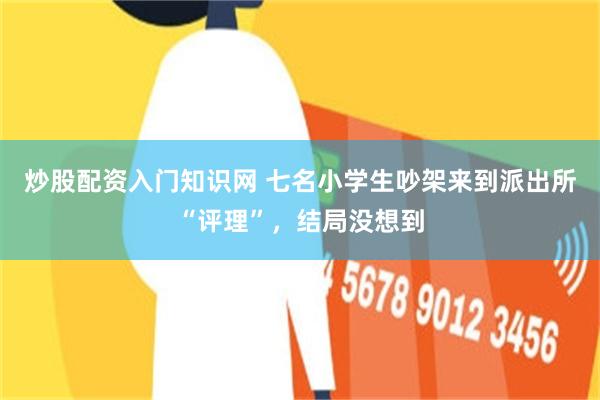 炒股配资入门知识网 七名小学生吵架来到派出所“评理”,结局没想到
