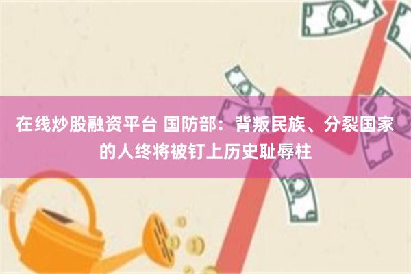 在线炒股融资平台 国防部：背叛民族、分裂国家的人终将被钉上历史耻辱柱